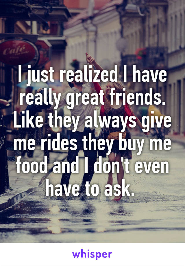 I just realized I have really great friends. Like they always give me rides they buy me food and I don't even have to ask. 