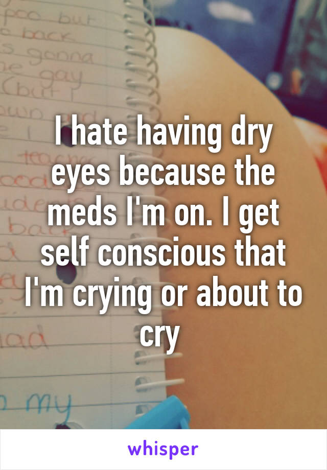 I hate having dry eyes because the meds I'm on. I get self conscious that I'm crying or about to cry 