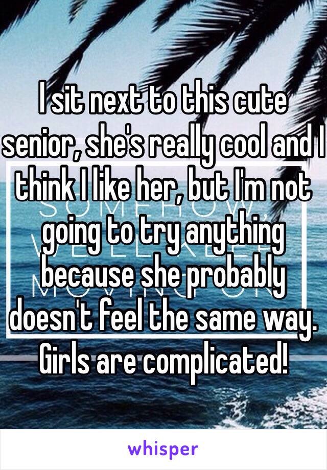 I sit next to this cute senior, she's really cool and I think I like her, but I'm not going to try anything because she probably doesn't feel the same way. Girls are complicated!