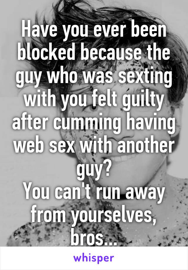 Have you ever been blocked because the guy who was sexting with you felt guilty after cumming having web sex with another guy?
You can't run away from yourselves, bros...