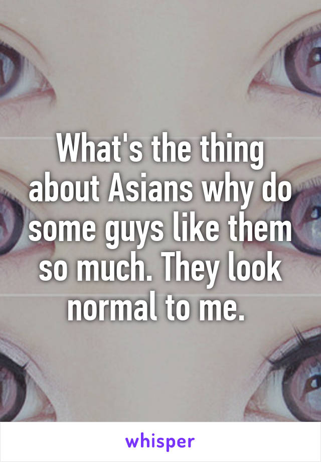 What's the thing about Asians why do some guys like them so much. They look normal to me. 