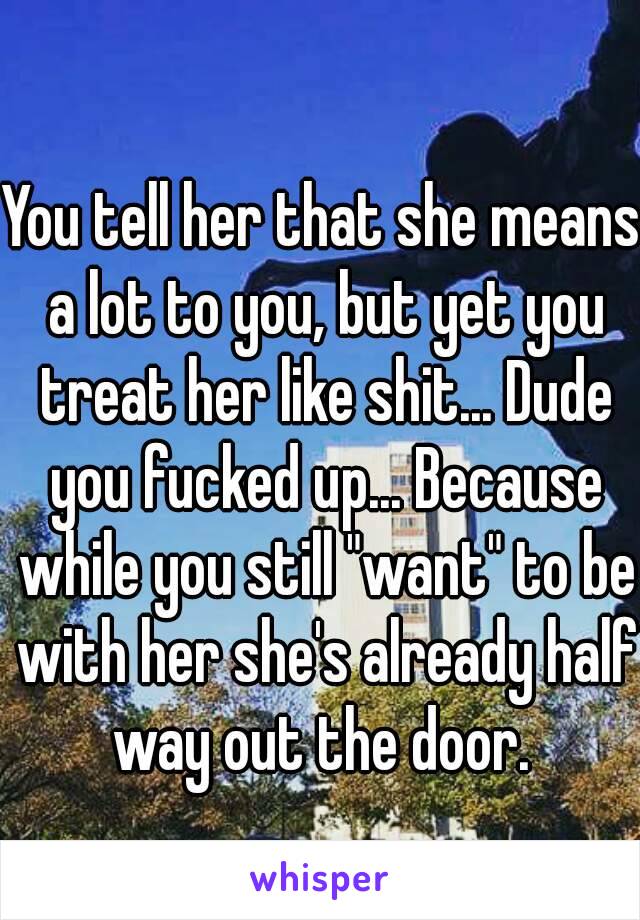 You tell her that she means a lot to you, but yet you treat her like shit... Dude you fucked up... Because while you still "want" to be with her she's already half way out the door. 