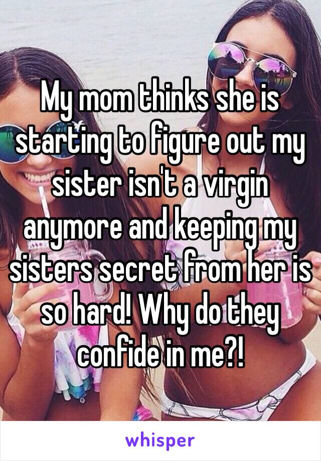 My mom thinks she is starting to figure out my sister isn't a virgin anymore and keeping my sisters secret from her is so hard! Why do they confide in me?!