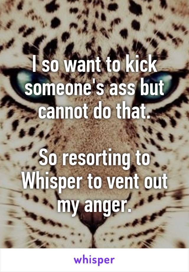 I so want to kick someone's ass but cannot do that.

So resorting to Whisper to vent out my anger.