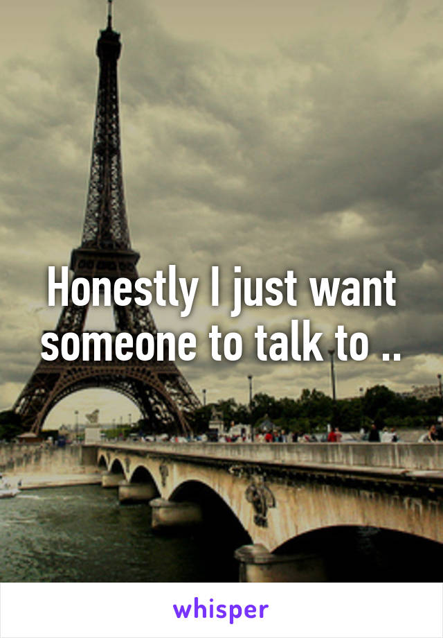 Honestly I just want someone to talk to ..