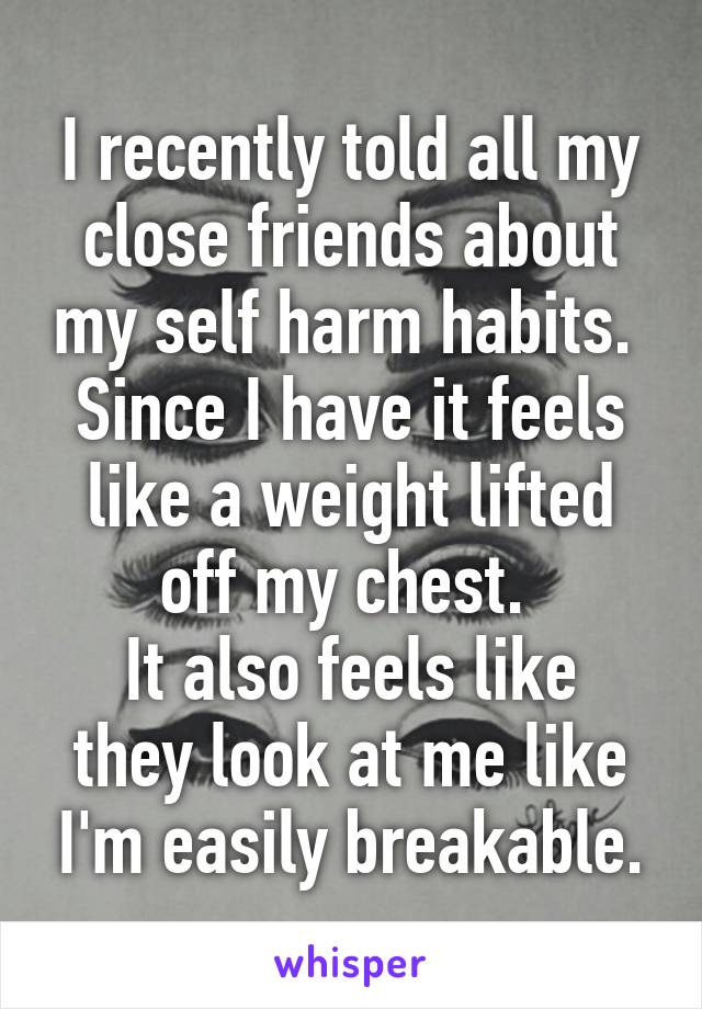 I recently told all my close friends about my self harm habits. 
Since I have it feels like a weight lifted off my chest. 
It also feels like they look at me like I'm easily breakable.