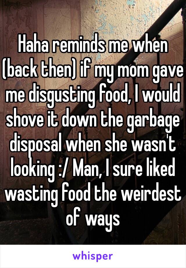 Haha reminds me when (back then) if my mom gave me disgusting food, I would shove it down the garbage disposal when she wasn't looking :/ Man, I sure liked wasting food the weirdest of ways