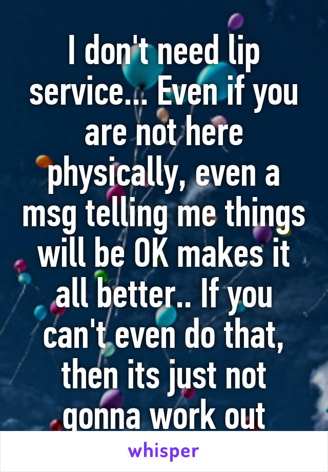 I don't need lip service... Even if you are not here physically, even a msg telling me things will be OK makes it all better.. If you can't even do that, then its just not gonna work out