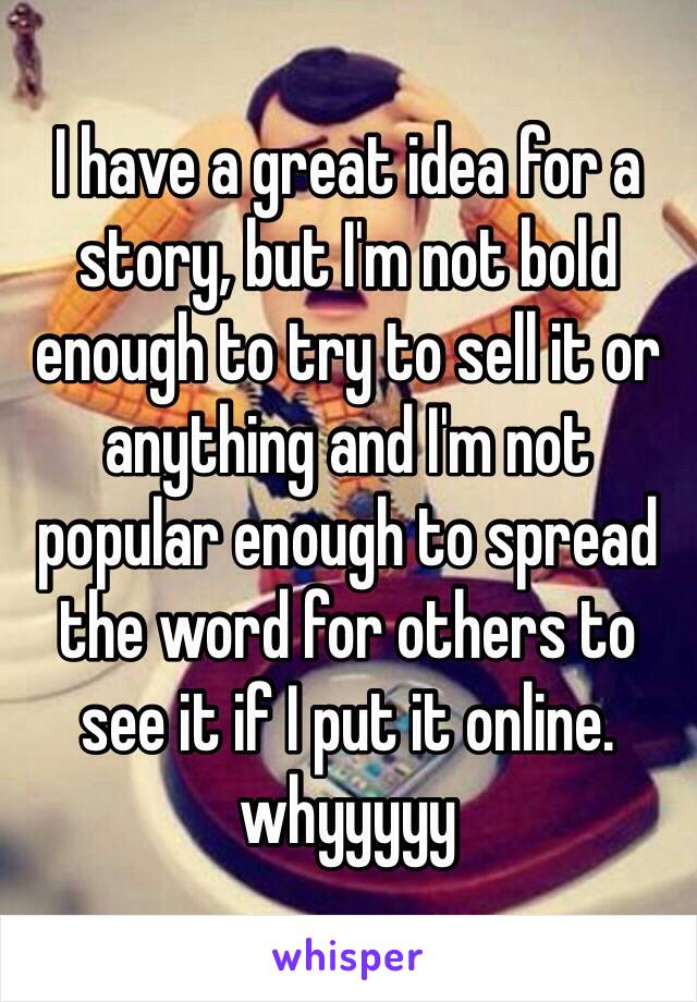 I have a great idea for a story, but I'm not bold enough to try to sell it or anything and I'm not popular enough to spread the word for others to see it if I put it online.
whyyyyy