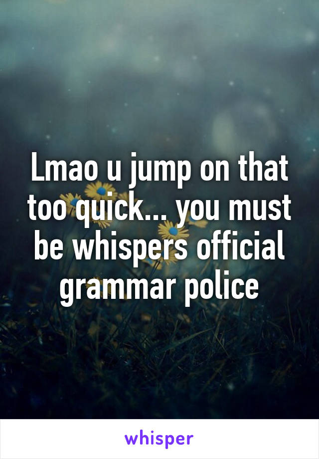 Lmao u jump on that too quick... you must be whispers official grammar police