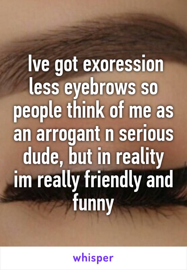  Ive got exoression less eyebrows so people think of me as an arrogant n serious dude, but in reality im really friendly and funny