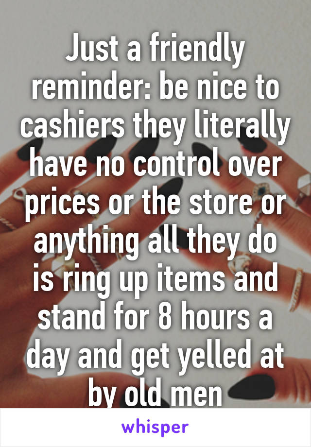 Just a friendly reminder: be nice to cashiers they literally have no control over prices or the store or anything all they do is ring up items and stand for 8 hours a day and get yelled at by old men