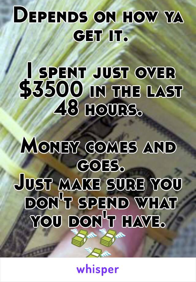 Depends on how ya get it.

 I spent just over $3500 in the last 48 hours. 

Money comes and goes.
Just make sure you don't spend what you don't have. 
💸💸💸 