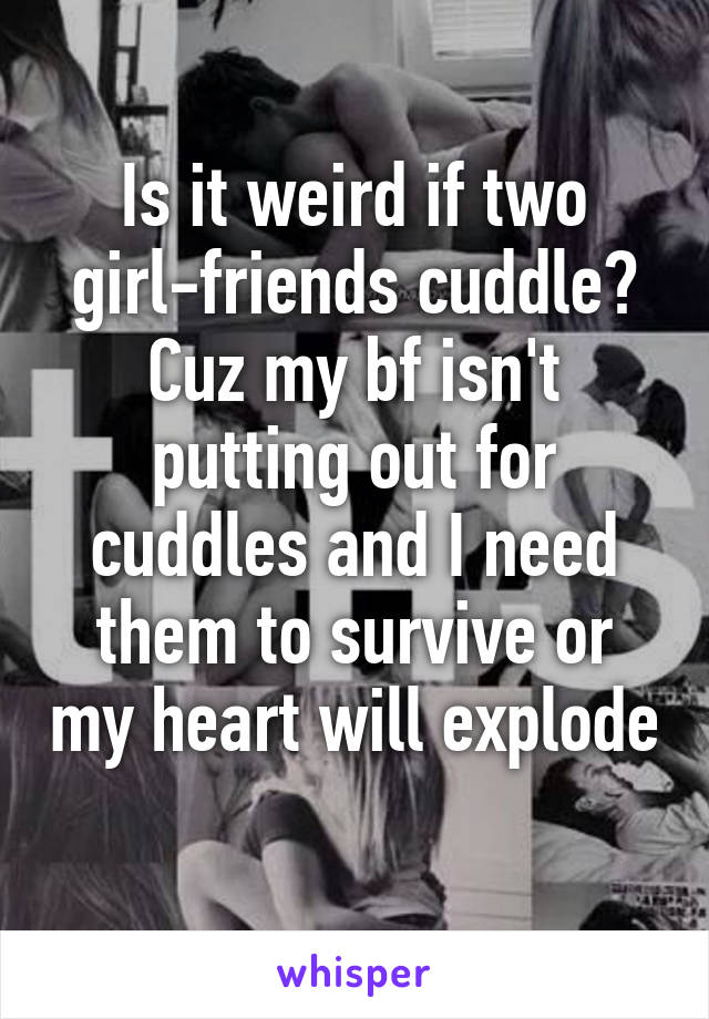 Is it weird if two girl-friends cuddle? Cuz my bf isn't putting out for cuddles and I need them to survive or my heart will explode 