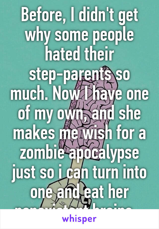 Before, I didn't get why some people hated their step-parents so much. Now I have one of my own, and she makes me wish for a zombie apocalypse just so i can turn into one and eat her nonexistent brains...