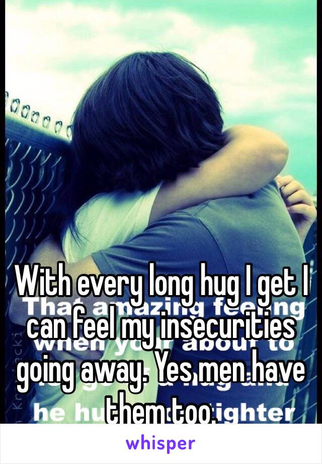 With every long hug I get I can feel my insecurities going away. Yes men have them too. 