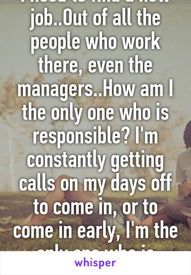 I need to find a new job..Out of all the people who work there, even the managers..How am I the only one who is responsible? I'm constantly getting calls on my days off to come in, or to come in early, I'm the only one who is willing to. Its bs.