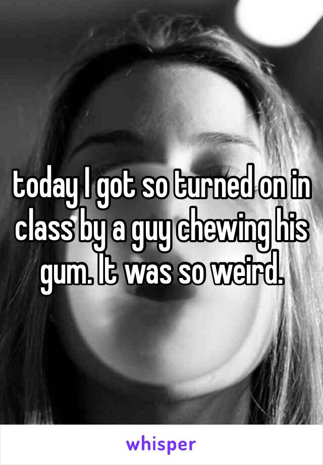 today I got so turned on in class by a guy chewing his gum. It was so weird. 