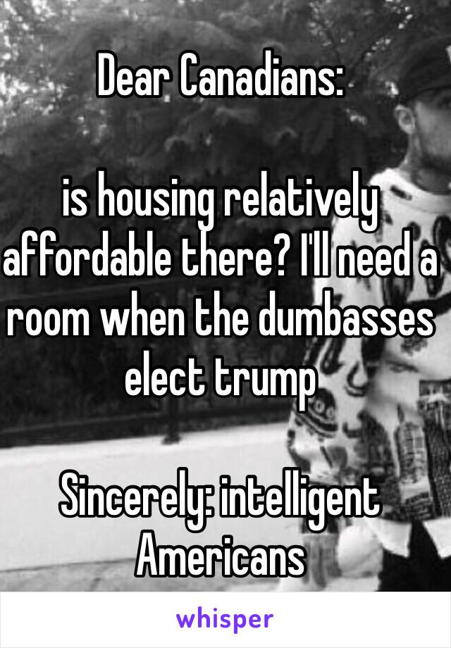 Dear Canadians: 

is housing relatively affordable there? I'll need a room when the dumbasses elect trump

Sincerely: intelligent Americans 