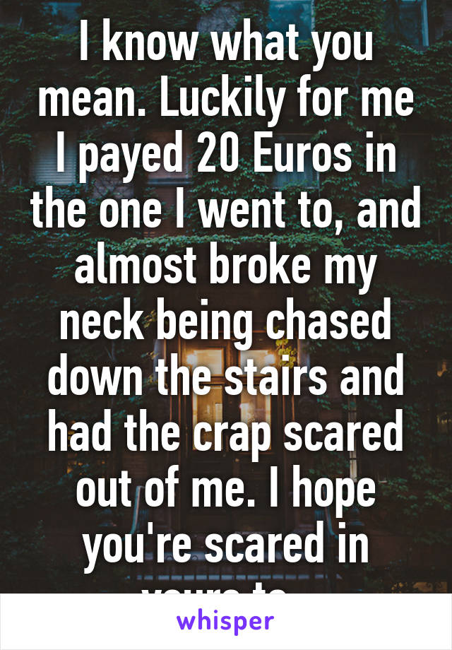 I know what you mean. Luckily for me I payed 20 Euros in the one I went to, and almost broke my neck being chased down the stairs and had the crap scared out of me. I hope you're scared in yours to. 