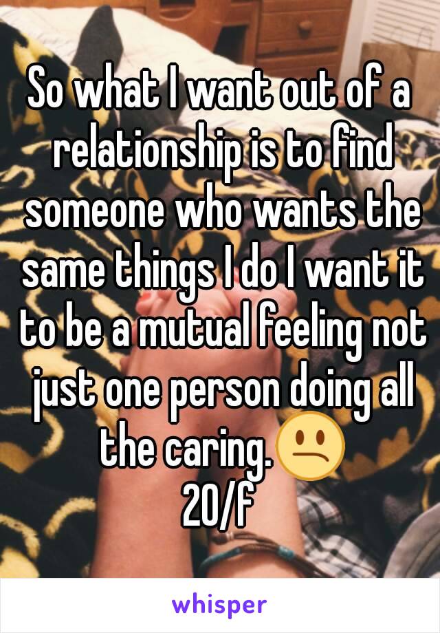 So what I want out of a relationship is to find someone who wants the same things I do I want it to be a mutual feeling not just one person doing all the caring.😕
20/f
