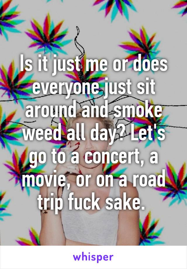 Is it just me or does everyone just sit around and smoke weed all day? Let's go to a concert, a movie, or on a road trip fuck sake. 