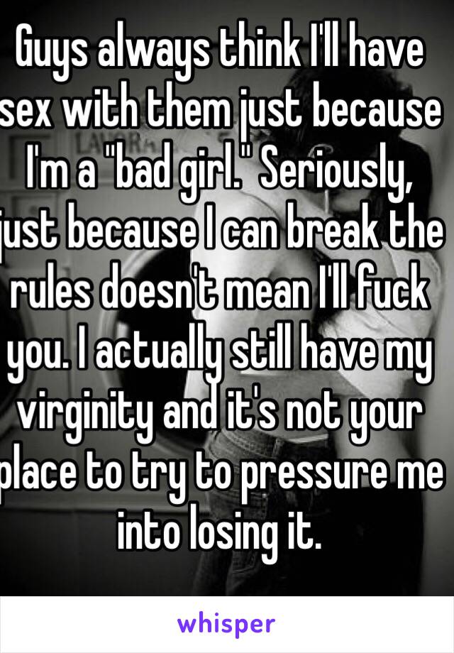 Guys always think I'll have sex with them just because I'm a "bad girl." Seriously, just because I can break the rules doesn't mean I'll fuck you. I actually still have my virginity and it's not your place to try to pressure me into losing it. 