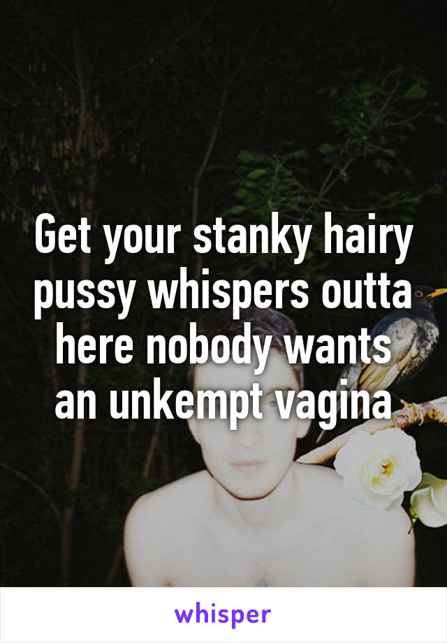 Get your stanky hairy pussy whispers outta here nobody wants an unkempt vagina