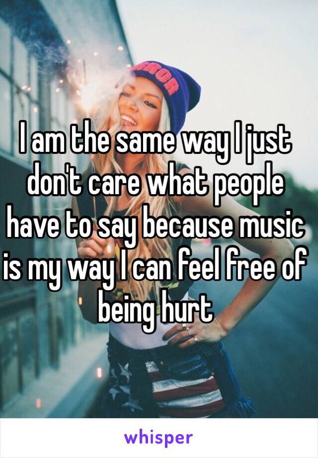 I am the same way I just don't care what people have to say because music is my way I can feel free of being hurt 