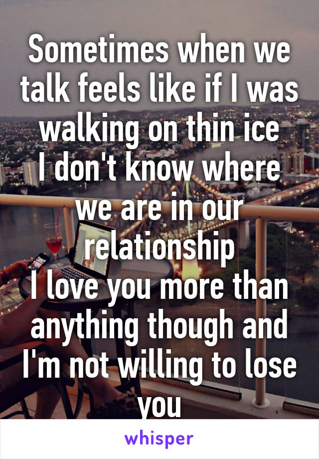 Sometimes when we talk feels like if I was walking on thin ice
I don't know where we are in our relationship
I love you more than anything though and I'm not willing to lose you