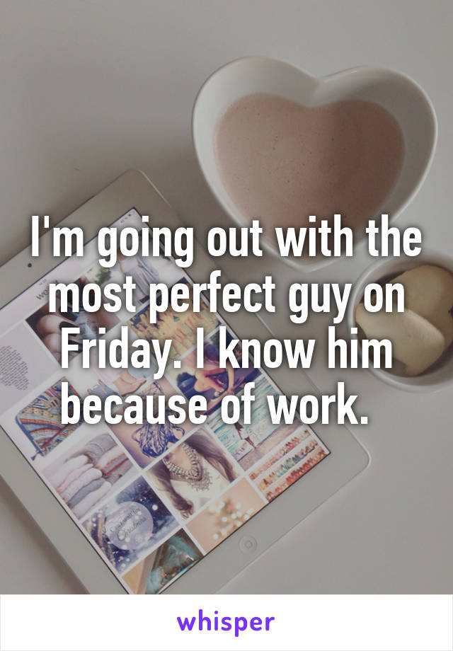 I'm going out with the most perfect guy on Friday. I know him because of work.  