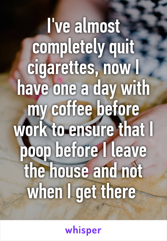 I've almost completely quit cigarettes, now I have one a day with my coffee before work to ensure that I poop before I leave the house and not when I get there 
