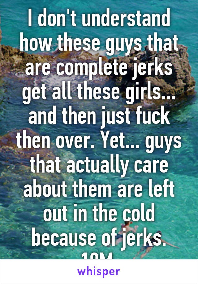 I don't understand how these guys that are complete jerks get all these girls... and then just fuck then over. Yet... guys that actually care about them are left out in the cold because of jerks. 19M.