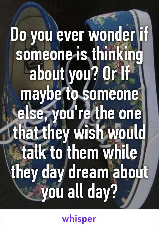 Do you ever wonder if someone is thinking about you? Or If maybe to someone else, you're the one that they wish would talk to them while they day dream about you all day?