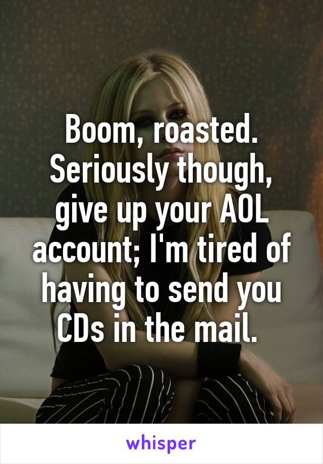 Boom, roasted. Seriously though, give up your AOL account; I'm tired of having to send you CDs in the mail. 