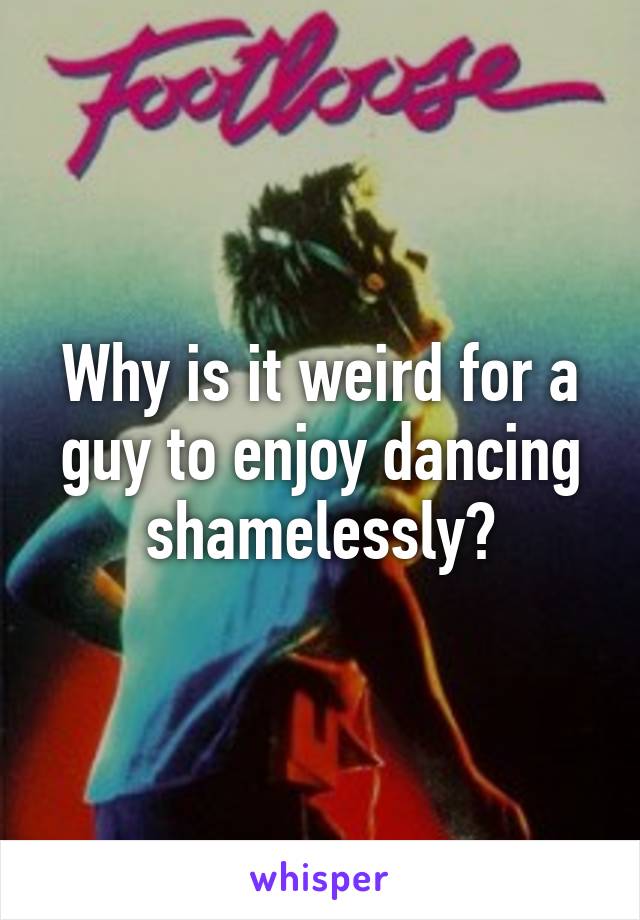 Why is it weird for a guy to enjoy dancing shamelessly?