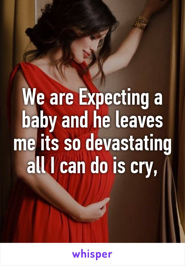 We are Expecting a baby and he leaves me its so devastating all I can do is cry,