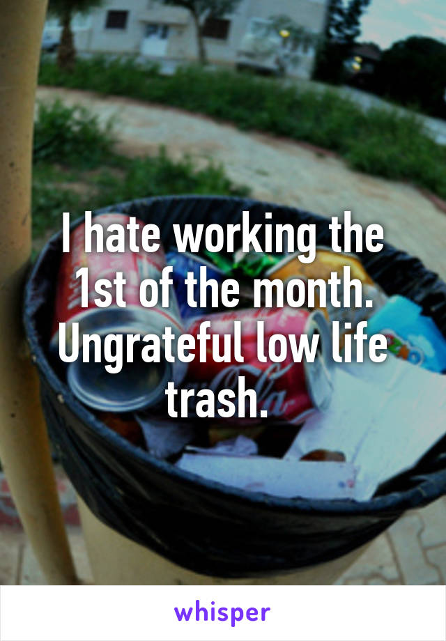 I hate working the 1st of the month. Ungrateful low life trash. 