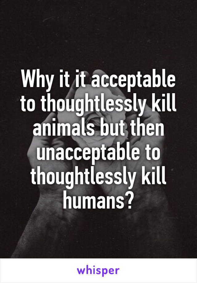 Why it it acceptable to thoughtlessly kill animals but then unacceptable to thoughtlessly kill humans?