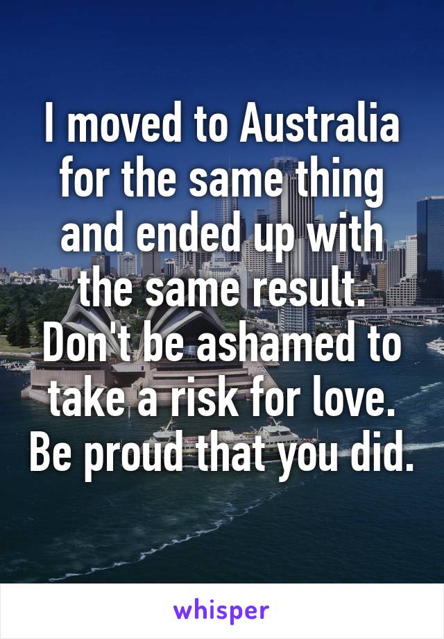 I moved to Australia for the same thing and ended up with the same result. Don't be ashamed to take a risk for love. Be proud that you did. 