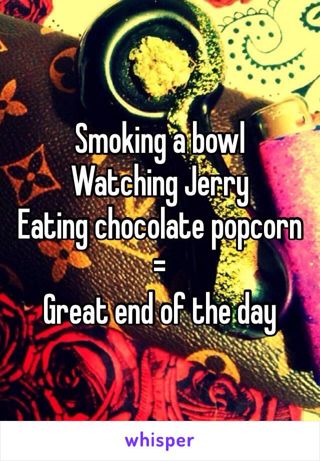 Smoking a bowl
Watching Jerry 
Eating chocolate popcorn 
= 
Great end of the day 