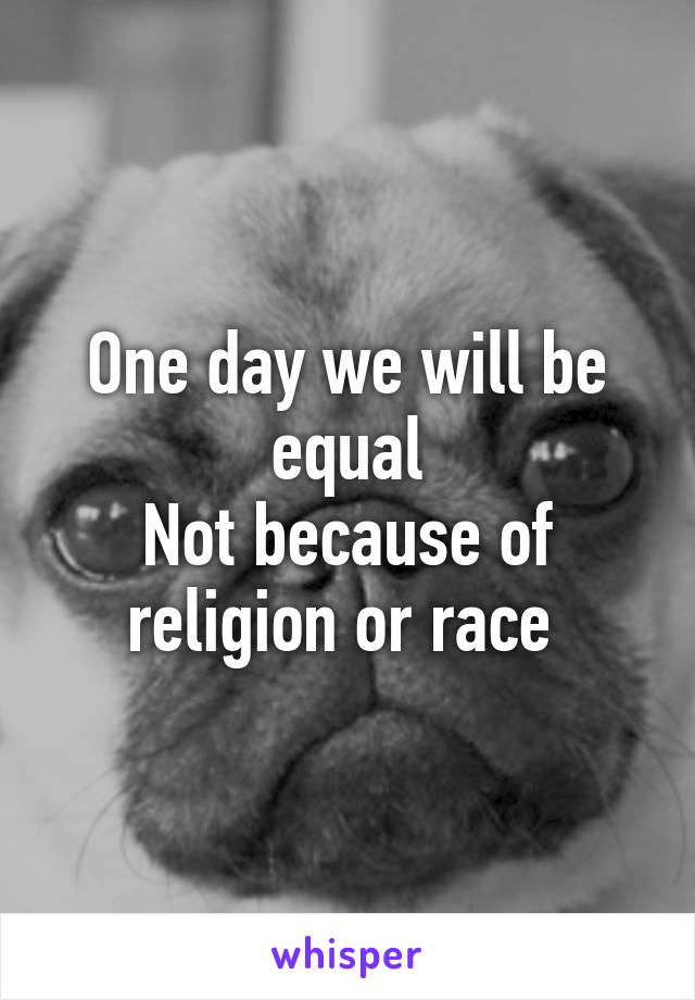 One day we will be equal
Not because of religion or race 