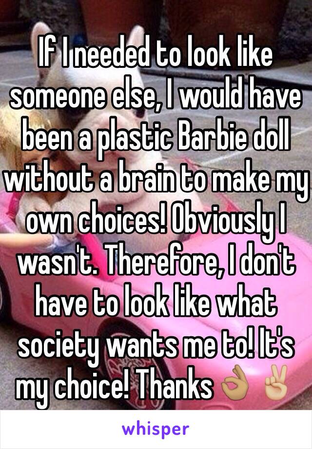 If I needed to look like someone else, I would have been a plastic Barbie doll without a brain to make my own choices! Obviously I wasn't. Therefore, I don't have to look like what society wants me to! It's my choice! Thanks👌🏽✌🏼️