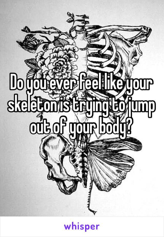 Do you ever feel like your skeleton is trying to jump out of your body?