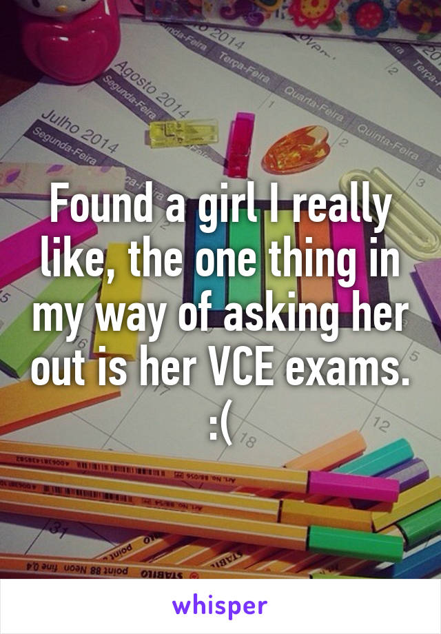 Found a girl I really like, the one thing in my way of asking her out is her VCE exams. :(