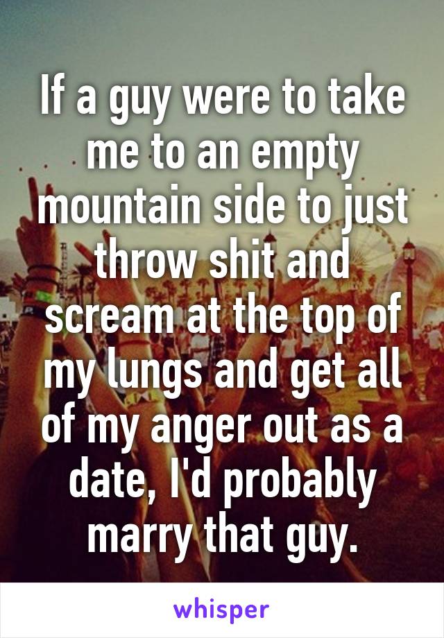 If a guy were to take me to an empty mountain side to just throw shit and scream at the top of my lungs and get all of my anger out as a date, I'd probably marry that guy.