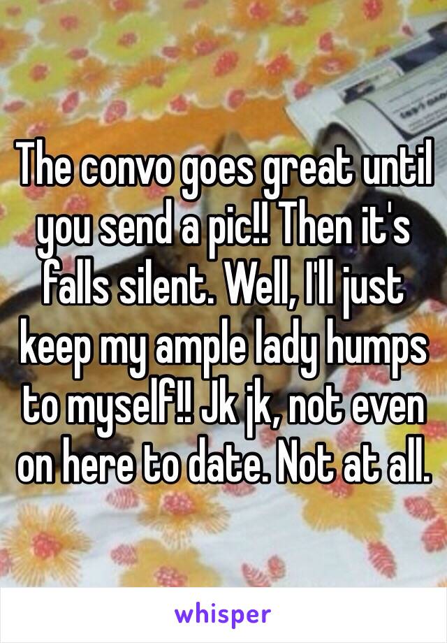 The convo goes great until you send a pic!! Then it's falls silent. Well, I'll just keep my ample lady humps to myself!! Jk jk, not even on here to date. Not at all.