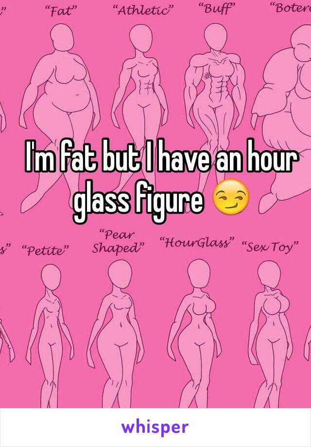 I'm fat but I have an hour glass figure 😏