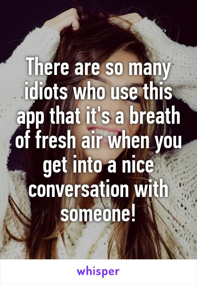 There are so many idiots who use this app that it's a breath of fresh air when you get into a nice conversation with someone!