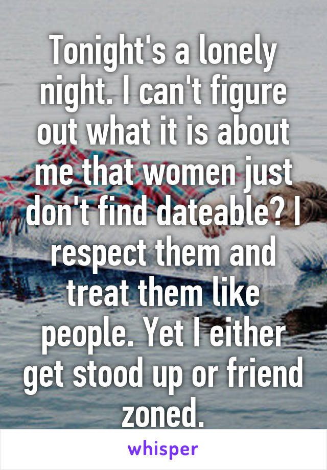 Tonight's a lonely night. I can't figure out what it is about me that women just don't find dateable? I respect them and treat them like people. Yet I either get stood up or friend zoned.